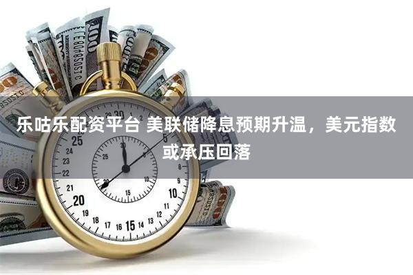 乐咕乐配资平台 美联储降息预期升温，美元指数或承压回落