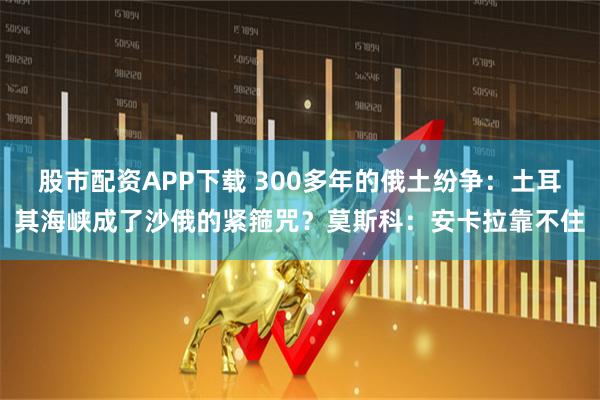 股市配资APP下载 300多年的俄土纷争：土耳其海峡成了沙俄的紧箍咒？莫斯科：安卡拉靠不住