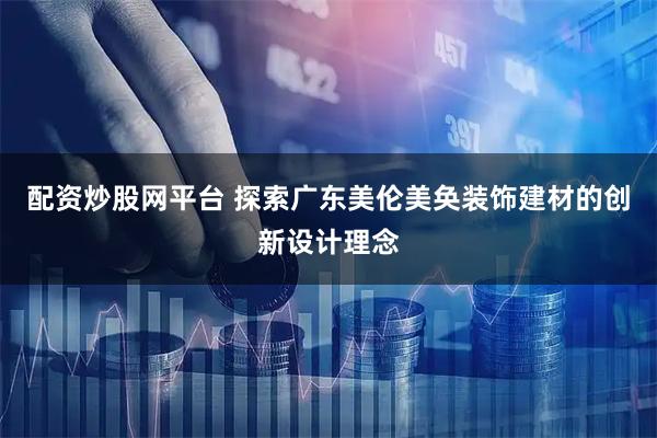 配资炒股网平台 探索广东美伦美奂装饰建材的创新设计理念