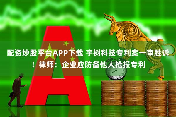配资炒股平台APP下载 宇树科技专利案一审胜诉！律师：企业应防备他人抢报专利