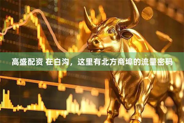 高盛配资 在白沟，这里有北方商埠的流量密码