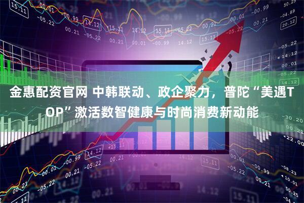 金惠配资官网 中韩联动、政企聚力，普陀“美遇TOP”激活数智健康与时尚消费新动能