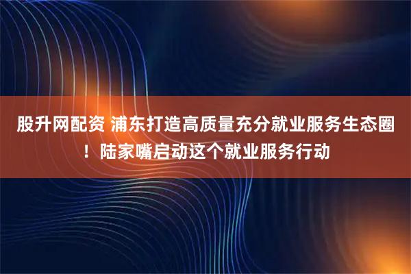 股升网配资 浦东打造高质量充分就业服务生态圈！陆家嘴启动这个就业服务行动