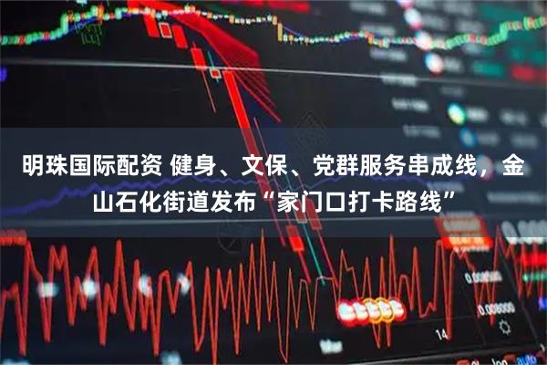 明珠国际配资 健身、文保、党群服务串成线，金山石化街道发布“家门口打卡路线”