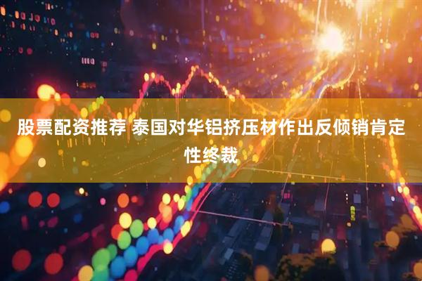 股票配资推荐 泰国对华铝挤压材作出反倾销肯定性终裁