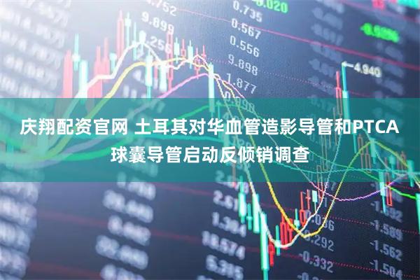 庆翔配资官网 土耳其对华血管造影导管和PTCA球囊导管启动反倾销调查