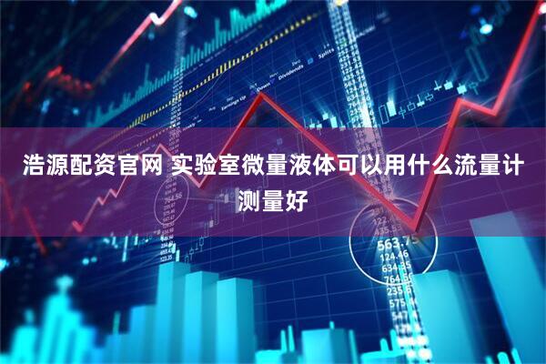 浩源配资官网 实验室微量液体可以用什么流量计测量好