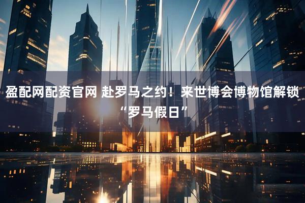 盈配网配资官网 赴罗马之约！来世博会博物馆解锁“罗马假日”