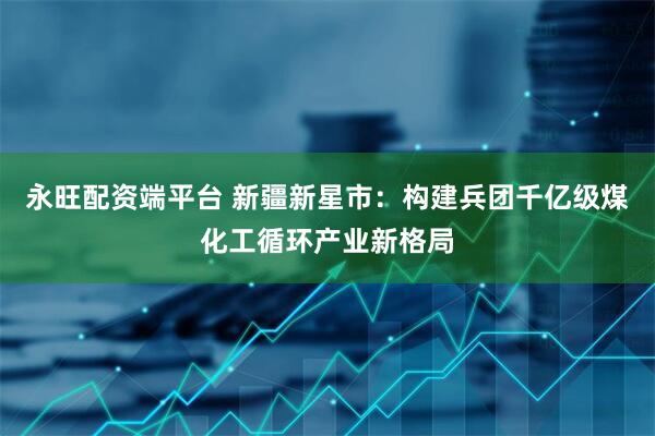 永旺配资端平台 新疆新星市：构建兵团千亿级煤化工循环产业新格局