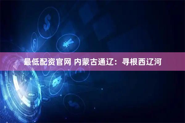 最低配资官网 内蒙古通辽：寻根西辽河