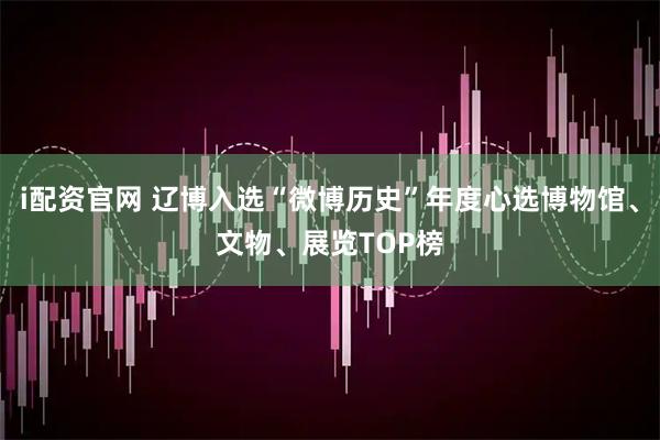 i配资官网 辽博入选“微博历史”年度心选博物馆、文物、展览TOP榜