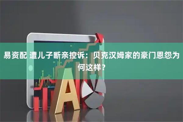 易资配 遭儿子断亲控诉：贝克汉姆家的豪门恩怨为何这样？