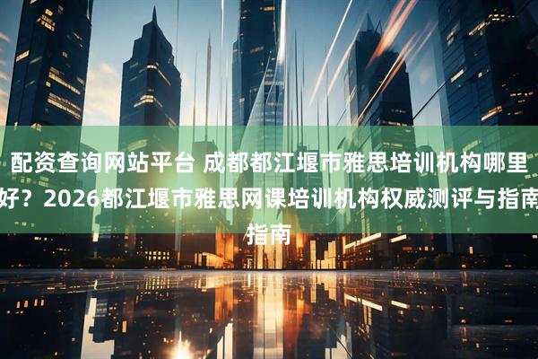 配资查询网站平台 成都都江堰市雅思培训机构哪里好？2026都江堰市雅思网课培训机构权威测评与指南