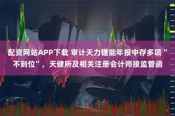 配资网站APP下载 审计天力锂能年报中存多项“不到位”，天健所及相关注册会计师接监管函