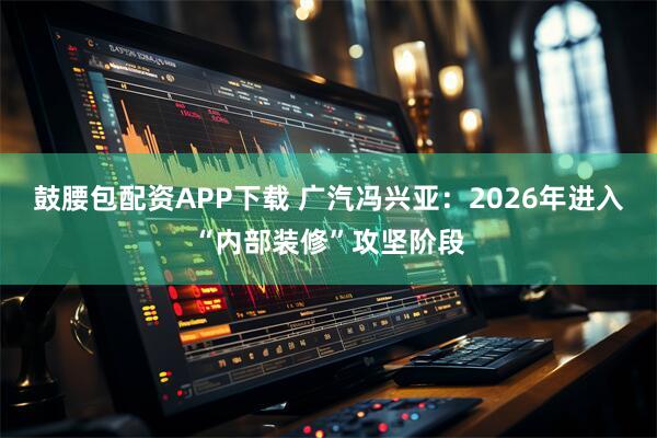 鼓腰包配资APP下载 广汽冯兴亚：2026年进入“内部装修”攻坚阶段